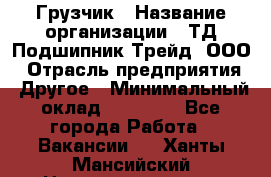 Грузчик › Название организации ­ ТД Подшипник Трейд, ООО › Отрасль предприятия ­ Другое › Минимальный оклад ­ 35 000 - Все города Работа » Вакансии   . Ханты-Мансийский,Нижневартовск г.